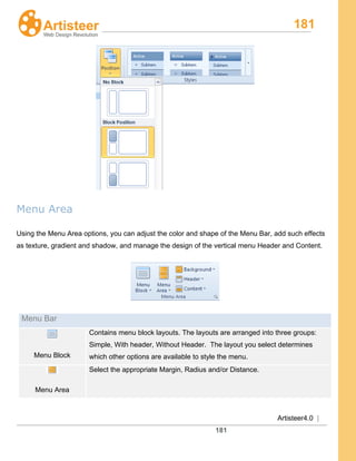 181
Artisteer4.0 |
181
Menu Area
Using the Menu Area options, you can adjust the color and shape of the Menu Bar, add such effects
as texture, gradient and shadow, and manage the design of the vertical menu Header and Content.
Menu Bar
Menu Block
Contains menu block layouts. The layouts are arranged into three groups:
Simple, With header, Without Header. The layout you select determines
which other options are available to style the menu.
Menu Area
Select the appropriate Margin, Radius and/or Distance.
 