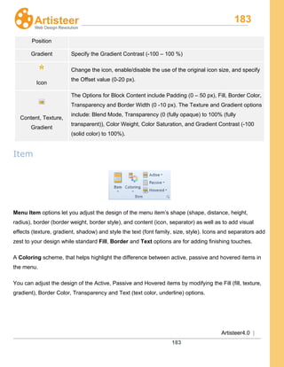 183
Artisteer4.0 |
183
Position
Gradient Specify the Gradient Contrast (-100 – 100 %)
Icon
Change the icon, enable/disable the use of the original icon size, and specify
the Offset value (0-20 px).
Content, Texture,
Gradient
The Options for Block Content include Padding (0 – 50 px), Fill, Border Color,
Transparency and Border Width (0 -10 px). The Texture and Gradient options
include: Blend Mode, Transparency (0 (fully opaque) to 100% (fully
transparent)), Color Weight, Color Saturation, and Gradient Contrast (-100
(solid color) to 100%).
Item
Menu Item options let you adjust the design of the menu item’s shape (shape, distance, height,
radius), border (border weight, border style), and content (icon, separator) as well as to add visual
effects (texture, gradient, shadow) and style the text (font family, size, style). Icons and separators add
zest to your design while standard Fill, Border and Text
A
options are for adding finishing touches.
Coloring
You can adjust the design of the Active, Passive and Hovered items by modifying the Fill (fill, texture,
gradient), Border Color, Transparency and Text (text color, underline) options.
scheme, that helps highlight the difference between active, passive and hovered items in
the menu.
 