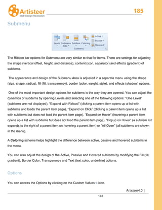 185
Artisteer4.0 |
185
Submenu
The Ribbon bar options for Submenu are very similar to that for Items. There are settings for adjusting
the shape (vertical offset, height, and distance), content (icon, separator) and effects (gradient) of
subitems.
The appearance and design of the Submenu Area is adjusted in a separate menu using the shape
(size, shape, radius), fill (fill, transparency), border (color, weight, style), and effects (shadow) options.
One of the most important design options for subitems is the way they are opened. You can adjust the
dynamics of subitems by opening Levels and selecting one of the following options: “One Level”
(subitems are not displayed), “Expand with Reload” (clicking a parent item opens up a list with
subitems and loads the parent item page), “Expand on Click” (clicking a parent item opens up a list
with subitems but does not load the parent item page), “Expand on Hover” (hovering a parent item
opens up a list with subitems but does not load the parent item page), “Popup on Hover” (a subitem list
expands to the right of a parent item on hovering a parent item) or “All Open” (all subitems are shown
in the menu).
A Coloring
You can also adjust the design of the Active, Passive and Hovered subitems by modifying the Fill (fill,
gradient), Border Color, Transparency and Text (text color, underline) options.
scheme helps highlight the difference between active, passive and hovered subitems in
the menu.
Options
You can access the Options by clicking on the Custom Values icon.
 