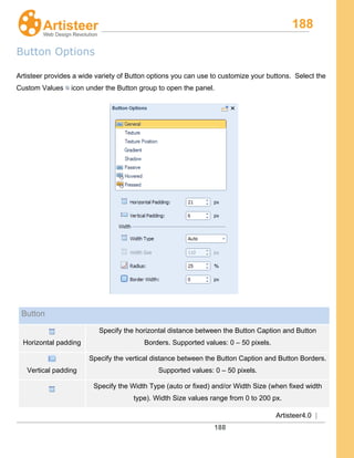 188
Artisteer4.0 |
188
Button Options
Artisteer provides a wide variety of Button options you can use to customize your buttons. Select the
Custom Values icon under the Button group to open the panel.
Button
Horizontal padding
Specify the horizontal distance between the Button Caption and Button
Borders. Supported values: 0 – 50 pixels.
Vertical padding
Specify the vertical distance between the Button Caption and Button Borders.
Supported values: 0 – 50 pixels.
Specify the Width Type (auto or fixed) and/or Width Size (when fixed width
type). Width Size values range from 0 to 200 px.
 