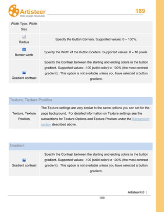 189
Artisteer4.0 |
189
Width Type, Width
Size
Radius
Specify the Button Corners. Supported values: 0 – 100%.
Border width
Specify the Width of the Button Borders. Supported values: 0 – 10 pixels.
Gradient contrast
Specify the Contrast between the starting and ending colors in the button
gradient. Supported values: -100 (solid color) to 100% (the most contrast
gradient). This option is not available unless you have selected a button
gradient.
Texture, Texture Position
Texture, Texture
Position
The Texture settings are very similar to the same options you can set for the
page background. For detailed information on Texture settings see the
subsections for Texture Options and Texture Position under the Background
section described above.
Gradient
Gradient contrast
Specify the Contrast between the starting and ending colors in the button
gradient. Supported values: -100 (solid color) to 100% (the most contrast
gradient). This option is not available unless you have selected a button
gradient.
 