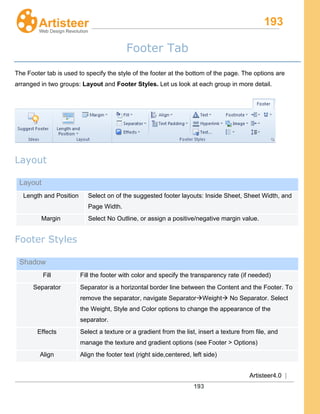 193
Artisteer4.0 |
193
Footer Tab
The Footer tab is used to specify the style of the footer at the bottom of the page. The options are
arranged in two groups: Layout and Footer Styles. Let us look at each group in more detail.
Layout
Layout
Length and Position Select on of the suggested footer layouts: Inside Sheet, Sheet Width, and
Page Width.
Margin Select No Outline, or assign a positive/negative margin value.
Footer Styles
Shadow
Fill Fill the footer with color and specify the transparency rate (if needed)
Separator Separator is a horizontal border line between the Content and the Footer. To
remove the separator, navigate SeparatorWeight No Separator. Select
the Weight, Style and Color options to change the appearance of the
separator.
Effects Select a texture or a gradient from the list, insert a texture from file, and
manage the texture and gradient options (see Footer > Options)
Align Align the footer text (right side,centered, left side)
 