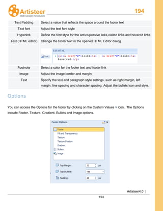 194
Artisteer4.0 |
194
Text Padding Select a value that reflects the space around the footer text
Text font Adjust the text font style
Hyperlink Define the font style for the active/passive links,visited links and hovered links
Text (HTML editor) Change the footer text in the opened HTML Editor dialog
Footnote Select a color for the footer text and footer link
Image Adjust the image border and margin
Text Specify the text and paragraph style settings, such as right margin, left
margin, line spacing and character spacing. Adjust the bullets icon and style.
Options
You can access the Options for the footer by clicking on the Custom Values icon. The Options
include Footer, Texture, Gradient, Bullets and Image options.
 