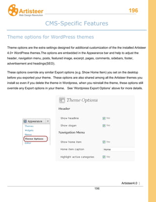 196
Artisteer4.0 |
196
CMS-Specific Features
Theme options for WordPress themes
Theme options are the extra settings designed for additional customization of the the installed Artisteer
4.0+ WordPress themes.The options are embedded in the Appearance bar and help to adjust the
header, navigation menu, posts, featured image, excerpt, pages, comments, sidebars, footer,
advertisement and headings(SEO).
These options override any similar Export options (e.g. Show Home Item) you set on the desktop
before you exported your theme. These options are also shared among all the Artisteer themes you
install so even if you delete the theme in Wordpress, when you reinstall the theme, these options still
override any Export options in your theme. See ‘Wordpress Export Options’ above for more details.
 