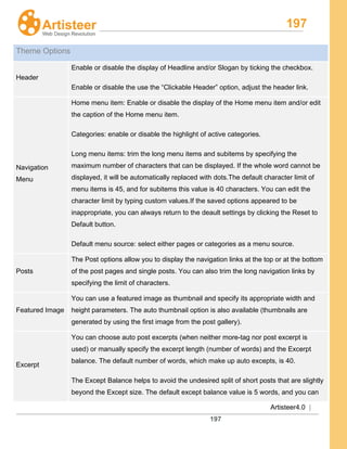 197
Artisteer4.0 |
197
Theme Options
Header
Enable or disable the display of Headline and/or Slogan by ticking the checkbox.
Enable or disable the use the “Clickable Header” option, adjust the header link.
Navigation
Menu
Home menu item: Enable or disable the display of the Home menu item and/or edit
the caption of the Home menu item.
Categories: enable or disable the highlight of active categories.
Long menu items: trim the long menu items and subitems by specifying the
maximum number of characters that can be displayed. If the whole word cannot be
displayed, it will be automatically replaced with dots.The default character limit of
menu items is 45, and for subitems this value is 40 characters. You can edit the
character limit by typing custom values.If the saved options appeared to be
inappropriate, you can always return to the deault settings by clicking the Reset to
Default button.
Default menu source: select either pages or categories as a menu source.
Posts
The Post options allow you to display the navigation links at the top or at the bottom
of the post pages and single posts. You can also trim the long navigation links by
specifying the limit of characters.
Featured Image
You can use a featured image as thumbnail and specify its appropriate width and
height parameters. The auto thumbnail option is also available (thumbnails are
generated by using the first image from the post gallery).
Excerpt
You can choose auto post excerpts (when neither more-tag nor post excerpt is
used) or manually specify the excerpt length (number of words) and the Excerpt
balance. The default number of words, which make up auto excepts, is 40.
The Except Balance helps to avoid the undesired split of short posts that are slightly
beyond the Except size. The default except balance value is 5 words, and you can
 