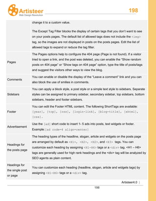 198
Artisteer4.0 |
198
change it to a custom value.
The Except Tag Filter blocks the display of certain tags that you don’t want to see
on your posts pages. The default list of allowed tags does not include the <img>
tag, so the images are not displayed in posts on the posts pages. Edit the list of
allowed tags to expand or reduce the tag filter.
Pages
The Pages options help to configure the 404 page (Page is not found). If a visitor
tried to open a link, and the post was deleted, you can enable the “Show random
posts on 404 page” or “Show tags on 404 page” option, type the title of posts/tags
and suggest the visitors other ways to view the blog.
Comments
You can enable or disable the display of the “Leave a comment” link and you can
also block the use of smilies in comments.
Sidebars
You can apply a block style, a post style or a simple text style to sidebars. Separate
styles can be assigned to primary sidebar, secondary sidebar, top sidebars, bottom
sidebars, header and footer sidebars.
Footer
You can edit the Footer HTML content. The following ShortTags are available:
[year], [top], [rss], [login-link], [blog-title], [xhtml],
[css].
Advertisement
Use the [ad] short code to insert 1- 5 ads into posts, text widgets or footer.
Example:[ad code=4 align=center]
Headings for
the posts page
The heading types of the headline, slogan, article and widgets on the posts page
are arranged by default as <H1>, <H2>, <H2>, and <H3> tags. You can
customize each heading by assigning <H1-H6> tags or a <div> tag. <H1 – H6>
tags are generally used for high rank headings and the <div> tag will be analyzed by
SEO agents as plain content.
Headings for
the single post
or page
You can customize each heading (headline, slogan, article and widgets tags) by
assigning <H1-H6> tags or a <div> tag.
 