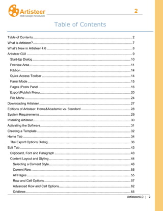 2
Artisteer4.0 | 2
Table of Contents
Table of Contents...............................................................................................................2
What is Artisteer?...............................................................................................................7
What’s New in Artisteer 4.0................................................................................................8
Artisteer GUI ......................................................................................................................9
Start-Up Dialog..............................................................................................................10
Preview Area.................................................................................................................11
Ribbon...........................................................................................................................14
Quick Access Toolbar ...................................................................................................14
Panel Mode ...................................................................................................................15
Pages /Posts Panel.......................................................................................................16
Export/Publish Menu .....................................................................................................20
File Menu ......................................................................................................................24
Downloading Artisteer ......................................................................................................27
Editions of Artisteer: Home&Academic vs. Standard .......................................................28
System Requirements......................................................................................................29
Installing Artisteer.............................................................................................................30
Activating the Software.....................................................................................................31
Creating a Template.........................................................................................................32
Home Tab ........................................................................................................................34
The Export Options Dialog ............................................................................................36
Edit Tab............................................................................................................................43
Clipboard, Font and Paragraph .....................................................................................43
Content Layout and Styling ...........................................................................................44
Selecting a Content Style...........................................................................................46
Current Row...............................................................................................................55
All Pages....................................................................................................................55
Row and Cell Options.................................................................................................57
Advanced Row and Cell Options................................................................................62
Gridlines.....................................................................................................................65
 