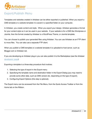 20
Artisteer4.0 | 20
Export/Publish Menu
Templates and websites created in Artisteer can be either exported or published. When you export a
CMS template or a website template it is saved in a specified folder on your computer,
In Artisteer, you create content and style. When you export your design, Artisteer generates a format
for your content style so it can be used in your website. If your website is for a CMS like Wordpress or
Joomla, then the format created by Artisteer is a WordPress Theme, or Joomla template.
You can choose to publish your generated files using Artisteer. You can use Artisteer as an FTP client
to move files. You can also use a separate FTP client.
When you publish a CMS template or a website template it is uploaded to host server, such as
Blogger.com or Artisteer.net.
If you are developing an Artisteer plug-in you can also publish it to the Marketplace (see the Artisteer
developers’ page).
Exporting a template is a three-step procedure that involves:
1. Selecting the type of export in the Export menu
2. Specifying the template name and destination folder in the Export Dialog (you may need to
provide some other data, such as CMS version etc. depending on the type of export).
3. Configuring Export Options (this step is optional).
The Export menu can be accessed from the File Menu, from the Quick Access Toolbar or from the
Home tab on the Ribbon.
 