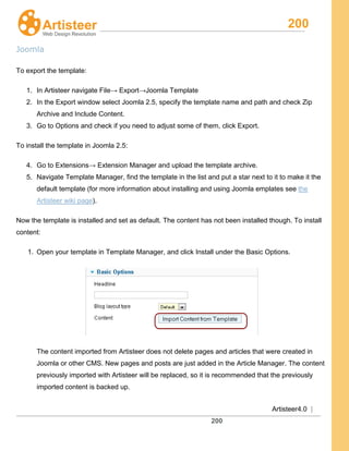 200
Artisteer4.0 |
200
Joomla
To export the template:
1. In Artisteer navigate File→ Export→Joomla Template
2. In the Export window select Joomla 2.5, specify the template name and path and check Zip
Archive and Include Content.
3. Go to Options and check if you need to adjust some of them, click Export.
To install the template in Joomla 2.5:
4. Go to Extensions→ Extension Manager and upload the template archive.
5. Navigate Template Manager, find the template in the list and put a star next to it to make it the
default template (for more information about installing and using Joomla emplates see the
Artisteer wiki page).
Now the template is installed and set as default. The content has not been installed though. To install
content:
1. Open your template in Template Manager, and click Install under the Basic Options.
The content imported from Artisteer does not delete pages and articles that were created in
Joomla or other CMS. New pages and posts are just added in the Article Manager. The content
previously imported with Artisteer will be replaced, so it is recommended that the previously
imported content is backed up.
 