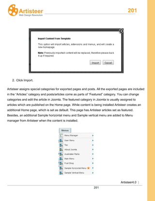 201
Artisteer4.0 |
201
2. Click Import.
Artisteer assigns special categories for exported pages and posts. All the exported pages are included
in the “Articles” category and posts/articles come as parts of “Featured” category. You can change
categories and edit the article in Joomla. The featured category in Joomla is usually assigned to
articles which are published on the Home page. While content is being installed Artisteer creates an
additional Home page, which is set as default. This page has Artisteer articles set as featured.
Besides, an additional Sample horizontal menu and Sample vertical menu are added to Menu
manager from Artisteer when the content is installed.
 