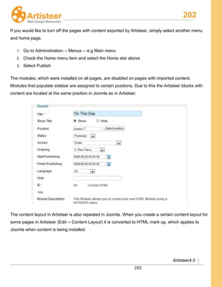 202
Artisteer4.0 |
202
If you would like to turn off the pages with content exported by Artisteer, simply select another menu
and home page.
1. Go to Administration→ Menus→ e.g Main menu
2. Check the Home menu item and select the Home star above
3. Select Publish
The modules, which were installed on all pages, are disabled on pages with imported content.
Modules that populate sidebar are assigned to certain positions. Due to this the Artisteer blocks with
content are located at the same position in Joomla as in Artisteer.
The content layout in Artisteer is also repeated in Joomla. When you create a certain content layout for
some pages in Artisteer (Edit→ Content Layout) it is converted to HTML mark up, which applies to
Joomla when content is being installed.
 