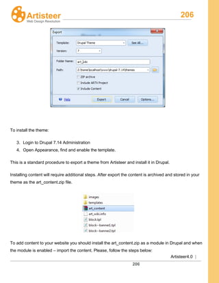 206
Artisteer4.0 |
206
To install the theme:
3. Login to Drupal 7.14 Administration
4. Open Appearance, find and enable the template.
This is a standard procedure to export a theme from Artisteer and install it in Drupal.
Installing content will require additional steps. After export the content is archived and stored in your
theme as the art_content.zip file.
To add content to your website you should install the art_content.zip as a module in Drupal and when
the module is enabled – import the content. Please, follow the steps below:
 
