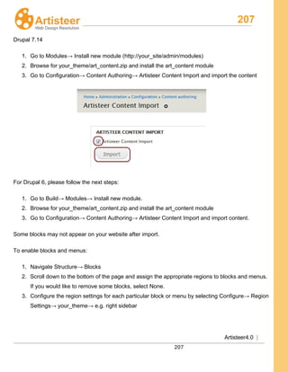 207
Artisteer4.0 |
207
Drupal 7.14
1. Go to Modules→ Install new module (http://your_site/admin/modules)
2. Browse for your_theme/art_content.zip and install the art_content module
3. Go to Configuration→ Content Authoring→ Artisteer Content Import and import the content
For Drupal 6, please follow the next steps:
1. Go to Build→ Modules→ Install new module.
2. Browse for your_theme/art_content.zip and install the art_content module
3. Go to Configuration→ Content Authoring→ Artisteer Content Import and import content.
Some blocks may not appear on your website after import.
To enable blocks and menus:
1. Navigate Structure→ Blocks
2. Scroll down to the bottom of the page and assign the appropriate regions to blocks and menus.
If you would like to remove some blocks, select None.
3. Configure the region settings for each particular block or menu by selecting Configure→ Region
Settings→ your_theme→ e.g. right sidebar
 