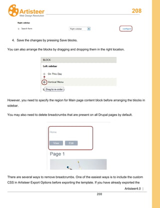 208
Artisteer4.0 |
208
4. Save the changes by pressing Save blocks.
You can also arrange the blocks by dragging and dropping them in the right location.
However, you need to specify the region for Main page content block before arranging the blocks in
sidebar.
You may also need to delete breadcrumbs that are present on all Drupal pages by default.
There are several ways to remove breadcrumbs. One of the easiest ways is to include the custom
CSS in Artisteer Export Options before exporting the template. If you have already exported the
 