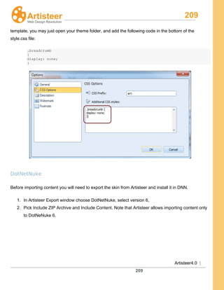 209
Artisteer4.0 |
209
template, you may just open your theme folder, and add the following code in the bottom of the
style.css file:
.breadcrumb
{
display: none;
}
DotNetNuke
Before importing content you will need to export the skin from Artisteer and install it in DNN.
1. In Artisteer Export window choose DotNetNuke, select version 6,
2. Pick Include ZIP Archive and Include Content. Note that Artisteer allows importing content only
to DotNeNuke 6.
 