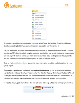 21
Artisteer4.0 | 21
Artisteer 4.0 templates can be exported to Joomla, WordPress, DotNetNuke, Drupal, and Blogger.
Note that exporting DotNetNuke skins with content is available only for version 6.
You can also export an HTML website to your local computer or publish it to an FTP server. Artisteer
provides an FTP client to make it easy to move your website files to a remote host server however you
can use any FTP client or service you want to move your files. Your hosting service should provide
you with instructions on how to configure your FTP client to use their server.
Refer to the Export Options Dialog section for more information about the available options for your
type of export.
Other export plug-ins are available in the Artisteer Marketplace as free or commercial solutions
provided by the Artisteer developers’ community. The Moodle, Weebly, Codecharge Studio and Visual
Studio plug-ins are some of the free and available extensions. Whenever there is a newer version of
the plug-in an Updates link will appear in the top right corner of the Artisteer program dialog.
To install a plug-in, go to Marketplace (the link is located at the top right corner of the program dialog).
 