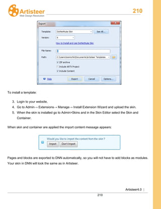 210
Artisteer4.0 |
210
To install a template:
3. Login to your website,
4. Go to Admin→ Extensions→ Manage→ Install Extension Wizard and upload the skin.
5. When the skin is installed go to Admin>Skins and in the Skin Editor select the Skin and
Container.
When skin and container are applied the import content message appears:
Pages and blocks are exported to DNN automatically, so you will not have to add blocks as modules.
Your skin in DNN will look the same as in Artisteer.
 