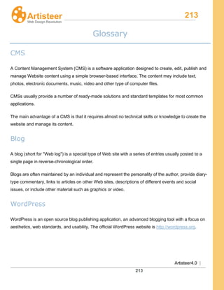 213
Artisteer4.0 |
213
Glossary
CMS
A Content Management System (CMS) is a software application designed to create, edit, publish and
manage Website content using a simple browser-based interface. The content may include text,
photos, electronic documents, music, video and other type of computer files.
CMSs usually provide a number of ready-made solutions and standard templates for most common
applications.
The main advantage of a CMS is that it requires almost no technical skills or knowledge to create the
website and manage its content.
Blog
A blog (short for "Web log") is a special type of Web site with a series of entries usually posted to a
single page in reverse-chronological order.
Blogs are often maintained by an individual and represent the personality of the author, provide diary-
type commentary, links to articles on other Web sites, descriptions of different events and social
issues, or include other material such as graphics or video.
WordPress
WordPress is an open source blog publishing application, an advanced blogging tool with a focus on
aesthetics, web standards, and usability. The official WordPress website is http://wordpress.org.
 