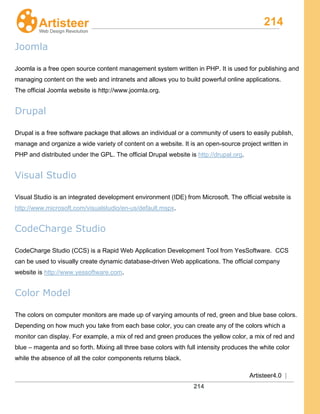 214
Artisteer4.0 |
214
Joomla
Joomla is a free open source content management system written in PHP. It is used for publishing and
managing content on the web and intranets and allows you to build powerful online applications.
The official Joomla website is http://www.joomla.org.
Drupal
Drupal is a free software package that allows an individual or a community of users to easily publish,
manage and organize a wide variety of content on a website. It is an open-source project written in
PHP and distributed under the GPL. The official Drupal website is http://drupal.org.
Visual Studio
Visual Studio is an integrated development environment (IDE) from Microsoft. The official website is
http://www.microsoft.com/visualstudio/en-us/default.mspx.
CodeCharge Studio
CodeCharge Studio (CCS) is a Rapid Web Application Development Tool from YesSoftware. CCS
can be used to visually create dynamic database-driven Web applications. The official company
website is http://www.yessoftware.com.
Color Model
The colors on computer monitors are made up of varying amounts of red, green and blue base colors.
Depending on how much you take from each base color, you can create any of the colors which a
monitor can display. For example, a mix of red and green produces the yellow color, a mix of red and
blue – magenta and so forth. Mixing all three base colors with full intensity produces the white color
while the absence of all the color components returns black.
 