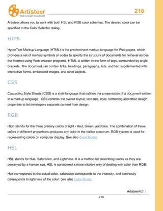 216
Artisteer4.0 |
216
Artisteer allows you to work with both HSL and RGB color schemes. The desired color can be
specified in the Color Selector dialog.
HTML
HyperText Markup Language (HTML) is the predominant markup language for Web pages, which
provides a set of markup symbols or codes to specify the structure of documents for retrieval across
the Internet using Web browser programs. HTML is written in the form of tags, surrounded by angle
brackets. The document can contain links, headings, paragraphs, lists, and text supplemented with
interactive forms, embedded images, and other objects.
CSS
Cascading Style Sheets (CSS) is a style language that defines the presentation of a document written
in a markup language. CSS controls the overall layout, text size, style, formatting and other design
properties to let developers separate content from design.
RGB
RGB stands for the three primary colors of light - Red, Green, and Blue. The combination of these
colors in different proportions produces any color in the visible spectrum. RGB system is used for
representing colors on computer display. See also Color Model.
HSL
HSL stands for Hue, Saturation, and Lightness. It is a method for describing colors as they are
perceived by a human eye. HSL is considered a more intuitive way of dealing with color than RGB.
Hue corresponds to the actual color, saturation corresponds to the intensity, and luminosity
corresponds to lightness of the color. See also Color Model.
 