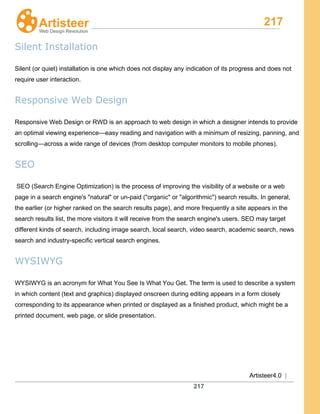 217
Artisteer4.0 |
217
Silent Installation
Silent (or quiet) installation is one which does not display any indication of its progress and does not
require user interaction.
Responsive Web Design
Responsive Web Design or RWD is an approach to web design in which a designer intends to provide
an optimal viewing experience—easy reading and navigation with a minimum of resizing, panning, and
scrolling—across a wide range of devices (from desktop computer monitors to mobile phones).
SEO
SEO (Search Engine Optimization) is the process of improving the visibility of a website or a web
page in a search engine's "natural" or un-paid ("organic" or "algorithmic") search results. In general,
the earlier (or higher ranked on the search results page), and more frequently a site appears in the
search results list, the more visitors it will receive from the search engine's users. SEO may target
different kinds of search, including image search, local search, video search, academic search, news
search and industry-specific vertical search engines.
WYSIWYG
WYSIWYG is an acronym for What You See Is What You Get. The term is used to describe a system
in which content (text and graphics) displayed onscreen during editing appears in a form closely
corresponding to its appearance when printed or displayed as a finished product, which might be a
printed document, web page, or slide presentation.
 