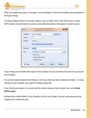 23
Artisteer4.0 | 23
When you install a new plug-in, the plug-in name will appear in the list of available export templates in
the Export dialog.
The Export dialog contains some basic options, such as Folder name, Path, Zip Archive, Include
ARTX project, Include Content as well as some additional options that appear in certain exports.
If you change your template after export, those changes may be overwritten the next time you export
your template.
You cannot import templates into Artisteer, even those that have been created by Artisteer. To make
changes to your template, you need the Artisteer project file.
If you sharing your project, or you just want to create a backup of your project, then use ‘Include
ARTX project’.
Artisteer has a default folder for your projects, but this may change if you are using resources (e.g.
images) from somewhere else.
 