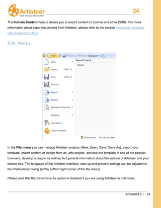 24
Artisteer4.0 | 24
The Include Content feature allows you to export content to Joomla and other CMSs. For more
information about exporting content from Artisteer, please refer to the section Importing Templates
with Content to CMSs
File Menu
In the File menu you can manage Artisteer projects (New, Open, Save, Save As), export your
template, import content or design from an .artx project, preview the template in one of the popular
browsers, develop a plug-in as well as find general information about the version of Artisteer and your
license key. The language of the Artisteer interface, start up and preview settings can be adjusted in
the Preferences dialog (at the bottom right corner of the file menu).
Please note that the Save/Save As option is disabled if you are using Artisteer in trial mode.
 