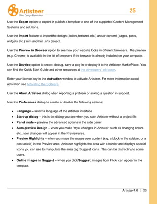 25
Artisteer4.0 | 25
Use the Export option to export or publish a template to one of the supported Content Management
Systems and solutions.
Use the Import
Use the
feature to import the design (colors, textures etc.) and/or content (pages, posts,
widgets etc.) from another .artx project.
Preview in Browser
Use the Develop option to create, debug, save a plug-in or deploy it to the Artisteer MarketPlace. You
can find the Quick Start Guide and other resources at
option to see how your website looks in different browsers. The preview
(e.g. Chrome) is available in the list of browsers if the browser is already installed on your computer.
the developers’ wiki page.
Enter your license key in the Activation window to activate Artisteer. For more information about
activation see Activating the Software.
Use the About Artisteer dialog when reporting a problem or asking a question in support.
Use the Preferences
• Language – select a language of the Artisteer interface
dialog to enable or disable the following options:
• Start-up dialog – this is the dialog you see when you start Artisteer without a project file
• Panel mode – preview the advanced options in the side panel
• Auto-preview Design – when you make ‘style’ changes in Artisteer, such as changing colors
etc., your changes will appear in the Preview area.
• Preview Highlights – when you move the mouse over content (e.g. a block in the sidebar, or a
post article) in the Preview area, Artisteer highlights the area with a border and displays special
icons you can use to manipulate the area (eg. Suggest icon). This can be distracting to some
users.
• Online images in Suggest – when you click Suggest, images from Flickr can appear in the
template.
 