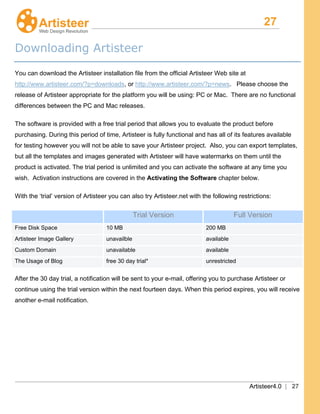 27
Artisteer4.0 | 27
Downloading Artisteer
You can download the Artisteer installation file from the official Artisteer Web site at
http://www.artisteer.com/?p=downloads, or http://www.artisteer.com/?p=news. Please choose the
release of Artisteer appropriate for the platform you will be using: PC or Mac. There are no functional
differences between the PC and Mac releases.
The software is provided with a free trial period that allows you to evaluate the product before
purchasing. During this period of time, Artisteer is fully functional and has all of its features available
for testing however you will not be able to save your Artisteer project. Also, you can export templates,
but all the templates and images generated with Artisteer will have watermarks on them until the
product is activated. The trial period is unlimited and you can activate the software at any time you
wish. Activation instructions are covered in the Activating the Software
With the ‘trial’ version of Artisteer you can also try Artisteer.net with the following restrictions:
chapter below.
Trial Version Full Version
Free Disk Space 10 MB 200 MB
Artisteer Image Gallery unavailble available
Custom Domain unavailable available
The Usage of Blog free 30 day trial* unrestricted
After the 30 day trial, a notification will be sent to your e-mail, offering you to purchase Artisteer or
continue using the trial version within the next fourteen days. When this period expires, you will receive
another e-mail notification.
 
