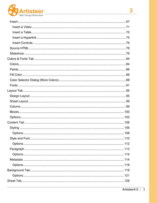 3
Artisteer4.0 | 3
Insert .............................................................................................................................67
Insert a Video.............................................................................................................71
Insert a Table .............................................................................................................73
Insert a Hyperlink .......................................................................................................75
Insert Controls............................................................................................................76
Source HTML ................................................................................................................78
Slideshow......................................................................................................................79
Colors & Fonts Tab ..........................................................................................................84
Colors............................................................................................................................84
Paints ............................................................................................................................86
Fill Color ........................................................................................................................88
Color Selector Dialog (More Colors)..............................................................................88
Fonts .............................................................................................................................91
Layout Tab .......................................................................................................................95
Design Layout ...............................................................................................................95
Sheet Layout .................................................................................................................99
Colums..........................................................................................................................99
Blocks..........................................................................................................................100
Options........................................................................................................................102
Content Tab ...................................................................................................................106
Styling .........................................................................................................................106
Options.....................................................................................................................108
Style and Font .............................................................................................................110
Options.....................................................................................................................112
Paragraph ...................................................................................................................113
Options.....................................................................................................................114
Metadata .....................................................................................................................114
Options.....................................................................................................................118
Background Tab.............................................................................................................119
Options.....................................................................................................................121
Sheet Tab.......................................................................................................................128
 