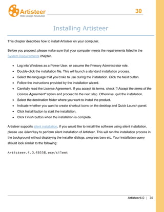 30
Artisteer4.0 | 30
Installing Artisteer
This chapter describes how to install Artisteer on your computer.
Before you proceed, please make sure that your computer meets the requirements listed in the
System Requirements
• Log into Windows as a Power User, or assume the Primary Administrator role.
chapter.
• Double-click the installation file. This will launch a standard installation process.
• Select the language that you’d like to use during the installation. Click the Next button.
• Follow the instructions provided by the installation wizard.
• Carefully read the License Agreement. If you accept its terms, check "I Accept the terms of the
License Agreement" option and proceed to the next step. Otherwise, quit the installation.
• Select the destination folder where you want to install the product.
• Indicate whether you want to create shortcut icons on the desktop and Quick Launch panel.
• Click Install button to start the installation.
• Click Finish button when the installation is complete.
Artisteer supports silent installation. If you would like to install the software using silent installation,
please use /silent key to perform silent installation of Artisteer. This will run the installation process in
the background without displaying the installer dialogs, progress bars etc. Your installation query
should look similar to the following:
 