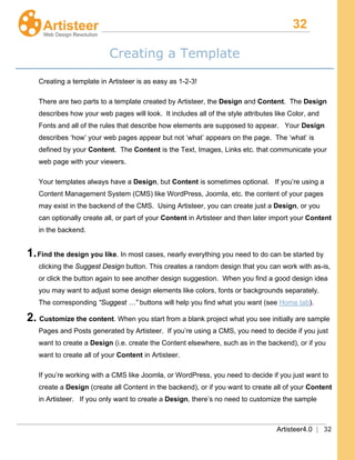 32
Artisteer4.0 | 32
Creating a Template
Creating a template in Artisteer is as easy as 1-2-3!
There are two parts to a template created by Artisteer, the Design and Content. The Design
describes how your web pages will look. It includes all of the style attributes like Color, and
Fonts and all of the rules that describe how elements are supposed to appear. Your Design
describes ‘how’ your web pages appear but not ‘what’ appears on the page. The ‘what’ is
defined by your Content. The Content is the Text, Images, Links etc. that communicate your
web page with your viewers.
Your templates always have a Design, but Content is sometimes optional. If you’re using a
Content Management System (CMS) like WordPress, Joomla, etc. the content of your pages
may exist in the backend of the CMS. Using Artisteer, you can create just a Design, or you
can optionally create all, or part of your Content in Artisteer and then later import your Content
in the backend.
1.Find the design you like. In most cases, nearly everything you need to do can be started by
clicking the Suggest Design button. This creates a random design that you can work with as-is,
or click the button again to see another design suggestion. When you find a good design idea
you may want to adjust some design elements like colors, fonts or backgrounds separately.
The corresponding “Suggest …” buttons will help you find what you want (see Home tab).
2. Customize the content. When you start from a blank project what you see initially are sample
Pages and Posts generated by Artisteer. If you’re using a CMS, you need to decide if you just
want to create a Design (i.e. create the Content elsewhere, such as in the backend), or if you
want to create all of your Content in Artisteer.
If you’re working with a CMS like Joomla, or WordPress, you need to decide if you just want to
create a Design (create all Content in the backend), or if you want to create all of your Content
in Artisteer. If you only want to create a Design, there’s no need to customize the sample
 