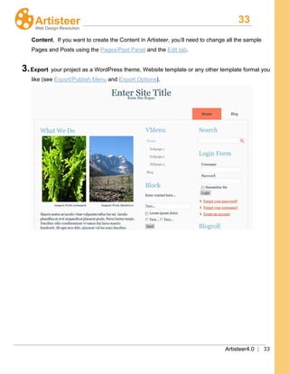 33
Artisteer4.0 | 33
Content. If you want to create the Content in Artisteer, you’ll need to change all the sample
Pages and Posts using the Pages/Post Panel and the Edit tab.
3.Export your project as a WordPress theme, Website template or any other template format you
like (see Export/Publish Menu and Export Options).
 