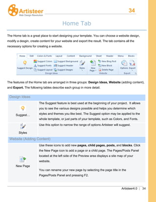 34
Artisteer4.0 | 34
Home Tab
The Home tab is a great place to start designing your template. You can choose a website design,
modify a desgin, create content for your website and export the result. The tab contains all the
necessary options for creating a website.
The features of the Home tab are arranged in three groups: Design Ideas, Website (adding content),
and Export. The following tables describe each group in more detail.
Design Ideas
Suggest…
The Suggest feature is best used at the beginning of your project. It allows
you to see the various designs possible and helps you determine which
styles and themes you like best. The Suggest option may be applied to the
whole template, or just parts of your template, such as Colors, and Fonts.
Styles
Use this option to narrow the range of options Artisteer will suggest.
Website (Adding Content)
New Page
Use these icons to add new pages, child pages, posts, and blocks
You can rename your new page by selecting the page title in the
Pages/Posts Panel and pressing F2.
. Click
the New Page icon to add a page or a child page. The Pages/Posts Panel
located at the left side of the Preview area displays a site map of your
website.
 