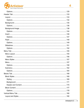4
Artisteer4.0 | 4
Options.....................................................................................................................129
Header Tab ....................................................................................................................133
Layout .........................................................................................................................133
Options.....................................................................................................................134
Background .................................................................................................................135
Options.....................................................................................................................136
Background Image ......................................................................................................138
Options.....................................................................................................................144
Insert ...........................................................................................................................146
Options.....................................................................................................................147
Flash ...........................................................................................................................149
Options.....................................................................................................................149
Slideshow....................................................................................................................151
Options.....................................................................................................................152
Menu Tab.......................................................................................................................155
Menu Layout ...............................................................................................................155
Options.....................................................................................................................156
Menu Styles ................................................................................................................157
Menu ...........................................................................................................................157
Options.....................................................................................................................158
Submenu.....................................................................................................................162
Options.....................................................................................................................164
Blocks Tab .....................................................................................................................168
Block Styles.................................................................................................................169
Styling ......................................................................................................................169
Background..............................................................................................................171
Header and Content.................................................................................................175
Block Content..............................................................................................................177
Options.....................................................................................................................178
Vertical Menu Tab ..........................................................................................................180
Layout and Styles........................................................................................................180
 