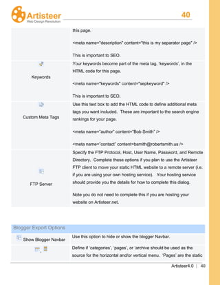 40
Artisteer4.0 | 40
this page.
<meta name="description" content="this is my separator page
This is important to SEO.
" />
Keywords
Your keywords become part of the meta tag, ‘keywords’, in the
HTML code for this page.
<meta name="keywords" content="sepkeyword
This is important to SEO.
" />
Custom Meta Tags
Use this text box to add the HTML code to define additional meta
tags you want included. These are important to the search engine
rankings for your page.
<meta name=”author” content=”Bob Smith” />
<meta name=”contact” content=bsmith@robertsmith.us />
FTP Server
Specify the FTP Protocol, Host, User Name, Password, and Remote
Directory. Complete these options if you plan to use the Artisteer
FTP client to move your static HTML website to a remote server (i.e.
if you are using your own hosting service). Your hosting service
should provide you the details for how to complete this dialog.
Note you do not need to complete this if you are hosting your
website on Artisteer.net.
Blogger Export Options
Show Blogger Navbar
Use this option to hide or show the blogger Navbar.
,
Define if ‘categories’, ‘pages’, or ‘archive should be used as the
source for the horizontal and/or vertical menu. ‘Pages’ are the static
 
