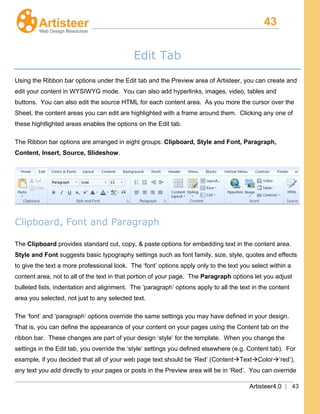 43
Artisteer4.0 | 43
Edit Tab
Using the Ribbon bar options under the Edit tab and the Preview area of Artisteer, you can create and
edit your content in WYSIWYG mode. You can also add hyperlinks, images, video, tables and
buttons. You can also edit the source HTML for each content area. As you more the cursor over the
Sheet, the content areas you can edit are highlighted with a frame around them. Clicking any one of
these hightlighted areas enables the options on the Edit tab.
The Ribbon bar options are arranged in eight groups: Clipboard, Style and Font, Paragraph,
Content, Insert, Source, Slideshow.
Clipboard, Font and Paragraph
The Clipboard provides standard cut, copy, & paste options for embedding text in the content area.
Style and Font suggests basic typography settings such as font family, size, style, quotes and effects
to give the text a more professional look. The ‘font’ options apply only to the text you select within a
content area, not to all of the text in that portion of your page. The Paragraph
The ‘font’ and ‘paragraph’ options override the same settings you may have defined in your design.
That is, you can define the appearance of your content on your pages using the Content tab on the
ribbon bar. These changes are part of your design ‘style’ for the template. When you change the
settings in the Edit tab, you override the ‘style’ settings you defined elsewhere (e.g. Content tab). For
example, if you decided that all of your web page text should be ‘Red’ (ContentTextColor’red’),
any text you add directly to your pages or posts in the Preview area will be in ‘Red’. You can override
options let you adjust
bulleted lists, indentation and alignment. The ‘paragraph’ options apply to all the text in the content
area you selected, not just to any selected text.
 