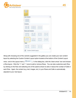 45
Artisteer4.0 | 45
Along with choosing one of the variants suggested in the gallery you can create your own content
layout by selecting the Custom Content Layout option located at the bottom of the Content Layout
menu and in the Layout menu ( ). In the dialog box, click the ‘down arrow’ icon and choose
a Row layout. Click the “+” and “-“ icons to add or remove Rows. You can also customize each Row
by clicking on the Row and selecting one of the options shown to add or reduce the number of Cells in
each Row. Again, the content (e.g. text, images, etc.) in your Rows and Cells is automatically
adjusted to your new layout.
 