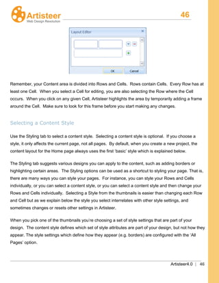46
Artisteer4.0 | 46
Remember, your Content area is divided into Rows and Cells. Rows contain Cells. Every Row has at
least one Cell. When you select a Cell for editing, you are also selecting the Row where the Cell
occurs. When you click on any given Cell, Artisteer highlights the area by temporarily adding a frame
around the Cell. Make sure to look for this frame before you start making any changes.
Selecting a Content Style
Use the Styling tab to select a content style. Selecting a content style is optional. If you choose a
style, it only affects the current page, not all pages. By default, when you create a new project, the
content layout for the Home page always uses the first ‘basic’ style which is explained below.
The Styling tab
When you pick one of the thumbnails you’re choosing a set of style settings that are part of your
design. The content style defines which set of style attributes are part of your design, but not how they
appear. The style settings which define how they appear (e.g. borders) are configured with the ‘All
Pages’ option.
suggests various designs you can apply to the content, such as adding borders or
highlighting certain areas. The Styling options can be used as a shortcut to styling your page. That is,
there are many ways you can style your pages. For instance, you can style your Rows and Cells
individually, or you can select a content style, or you can select a content style and then change your
Rows and Cells individually. Selecting a Style from the thumbnails is easier than changing each Row
and Cell but as we explain below the style you select interrelates with other style settings, and
sometimes changes or resets other settings in Artisteer.
 