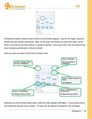 48
Artisteer4.0 | 48
Choosing this option however doesn’t define how the border appears. Use the ‘All Pages’ options to
decide how your borders should look. Note, for this style, the borders are around the Cells, not the
Rows. If you look at your Row options, no border is defined. If you look at each Cell, the options have
been changed automatically to include a border.
Here are some examples of what the thumbnails mean.
Selecting one of the content styles doesn’t affect the style settings (‘All Pages’). It only defines which
set of attributes are part of your design. For each set, the settings are defined in the ‘All Pages’
 