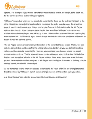 49
Artisteer4.0 | 49
options. For example, if you choose a thumbnail that includes a border, the weight, style, color, etc.
for the border is defined by the ‘All Pages’ options.
‘All Pages’ means that wherever you selected a content style, these are the settings that apply to the
style. Selecting a content style is optional and you decide the style, page by page. On any given
page, if you choose to create your design by changing Rows and Cells individually, the ‘All Pages’
options do not apply. If you choose a content style, then any of the ‘All Pages’ options that are
complementary to the style you selected apply to your content unless you override them by changing
the Rows or Cells. For instance, if you choose a style with borders then how you define borders in ‘All
Pages’ is how the borders appear.
The ‘All Pages’ options are completely independent of the content style you select. That is, you can
select a content style and then define the setting values (e.g. border), or you can define the setting
values, and then select a content style. However, you won’t see your changes unless you select
complementary options. That is, you won’t see a border unless you select both a style that includes
borders, and you define a border in the ‘All Pages’ options. Note, when you create a new Artisteer
project, there are default values assigned to ‘All Pages’ so normally you don’t need to define your style
settings before you select a content style.
As we mentioned before, when you select a content style, the Rows and Cells are changed to reflect
the style defined by ‘All Pages’. Which options change depends on the content style you select.
e.g. this style says “add a border around each Cell, add Margins and Spacing”.
 