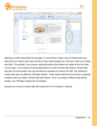 51
Artisteer4.0 | 51
Selecting a content style (either for the page, or ‘Current Row’) is also a way of resetting all of your
options but you need to use it with care since it also resets changes you may have made to your Rows
and Cells. For example, if you choose a style with borders then borders are added to all of the Cells
on your page. If you change the border appearance for a Cell, and then later select a content style
that does not have borders, this may eliminate any changes you made to the Cell. But, selecting a
content style does not affect the ‘All Pages’ options. These options define how the border is supposed
to appear when you select a content style with borders. Even if you select a different style without
borders, your ‘All Pages’ options are not changed.
Suppose you choose a content style with borders but no row margins or spacing.
 