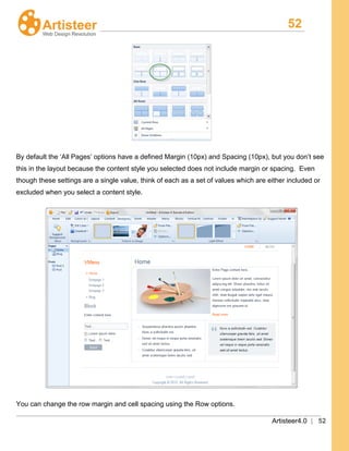52
Artisteer4.0 | 52
By default the ‘All Pages’ options have a defined Margin (10px) and Spacing (10px), but you don’t see
this in the layout because the content style you selected does not include margin or spacing. Even
though these settings are a single value, think of each as a set of values which are either included or
excluded when you select a content style.
You can change the row margin and cell spacing using the Row options.
 
