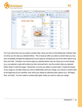 54
Artisteer4.0 | 54
You may notice that once you select a content style, when you return to the Styling tab, Artisteer does
not show you the style you selected before. This is because after you select a content style you may
have completely changed the appearance of your page by changing any one of the other options (e.g.
Row and Cell). Therefore, the content style you selected before may not match your current design
(e.g. you selected a style with borders but then removed them, now the content style you selected
before doesn’t match the page). Remember, any time you select a content style, it resets the design
of your page so normally unless you want to deliberately reset your design, you choose a content style
at the beginning of your workflow, then refine your design by adjusting other options (e.g. ‘All Pages’,
Row, and Cell). You don’t select a content style again unless you want to reset your design.
 