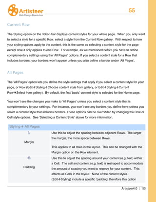 55
Artisteer4.0 | 55
Current Row
The Styling option on the ribbon bar displays content styles for your whole page. When you only want
to select a style for a specific Row, select a style from the Current Row gallery. With respect to how
your styling options apply to the content, this is the same as selecting a content style for the page
except now it only applies to one Row. For example, as we mentioned before you have to define
complementary settings using the ‘All Pages’ options. If you select a content style for a Row that
includes borders, your borders won’t appear unless you also define a border under ‘All Pages’.
All Pages
The ‘All Pages’ option lets you define the style settings that apply if you select a content style for your
page, or Row (EditStylingChoose content style from gallery, or EditStylingCurrent
RowSelect from gallery). By default, the first ‘basic’ content style is selected for the Home page.
You won’t see the changes you make to ‘All Pages’ unless you select a content style that is
complementary to your settings. For instance, you won’t see any borders you define here unless you
select a content style that includes borders. These options can be overridden by changing the Row or
Cell style options. See ‘Selecting a Content Style’ above for more information.
Styling All Pages
Margin
Use this to adjust the spacing between adjacent Rows. The larger
the margin, the more space between Rows.
This applies to all rows in the layout. This can be changed with the
Margin option on the Row element.
Padding
Use this to adjust the spacing around your content (e.g. text) within
a Cell. The cell and content (e.g. text) is reshaped to accommodate
the amount of spacing you want to reserve for your content. This
affects all Cells in the layout. None of the content styles
(EditStyling) include a specific ‘padding’ therefore this option
 