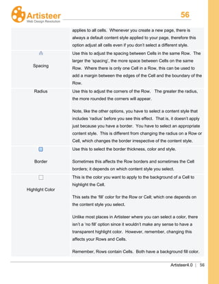 56
Artisteer4.0 | 56
applies to all cells. Whenever you create a new page, there is
always a default content style applied to your page, therefore this
option adjust all cells even if you don’t select a different style.
Spacing
Use this to adjust the spacing between Cells in the same Row. The
larger the ‘spacing’, the more space between Cells on the same
Row. Where there is only one Cell in a Row, this can be used to
add a margin between the edges of the Cell and the boundary of the
Row.
Radius Use this to adjust the corners of the Row. The greater the radius,
the more rounded the corners will appear.
Note, like the other options, you have to select a content style that
includes ‘radius’ before you see this effect. That is, it doesn’t apply
just because you have a border. You have to select an appropriate
content style. This is different from changing the radius on a Row or
Cell, which changes the border irrespective of the content style.
Border
Use this to select the border thickness, color and style.
Sometimes this affects the Row borders and sometimes the Cell
borders; it depends on which content style you select.
Highlight Color
This is the color you want to apply to the background of a Cell to
highlight the Cell.
This sets the ‘fill’ color for the Row or Cell; which one depends on
the content style you select.
Unlike most places in Artisteer where you can select a color, there
isn’t a ‘no fill’ option since it wouldn’t make any sense to have a
transparent highlight color. However, remember, changing this
affects your Rows and Cells.
Remember, Rows contain Cells. Both have a background fill color.
 
