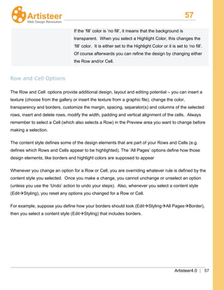 57
Artisteer4.0 | 57
If the ‘fill’ color is ‘no fill’, it means that the background is
transparent. When you select a Highlight Color, this changes the
‘fill’ color. It is either set to the Highlight Color or it is set to ‘no fill’.
Of course afterwards you can refine the design by changing either
the Row and/or Cell.
Row and Cell Options
The Row
The content style defines some of the design elements that are part of your Rows and Cells (e.g.
defines which Rows and Cells appear to be highlighted). The ‘All Pages’ options define how those
design elements, like borders and highlight colors are supposed to appear
and Cell options provide additional design, layout and editing potential – you can insert a
texture (choose from the gallery or insert the texture from a graphic file), change the color,
transparency and borders, customize the margin, spacing, separator(s) and columns of the selected
rows, insert and delete rows, modify the width, padding and vertical alignment of the cells. Always
remember to select a Cell (which also selects a Row) in the Preview area you want to change before
making a selection.
Whenever you change an option for a Row or Cell, you are overriding whatever rule is defined by the
content style you selected. Once you make a change, you cannot unchange or unselect an option
(unless you use the ‘Undo’ action to undo your steps). Also, whenever you select a content style
(EditStyling), you reset any options you changed for a Row or Cell.
For example, suppose you define how your borders should look (EditStylingAll PagesBorder),
then you select a content style (EditStyling) that includes borders.
 
