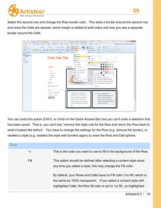 59
Artisteer4.0 | 59
Select the second row and change the Row border color. This adds a border around the second row
and since the Cells are spaced, some margin is added to both sides and now you see a separate
border around the Cells.
You can undo this action (Ctrl-Z, or Undo on the Quick Access Bar) but you can’t undo a selection that
has been saved. That is, you can’t say “remove this style rule for the Row and return the Row back to
what it looked like before”. You have to change the settings for the Row (e.g. remove the border), or
reselect a style (e.g. reselect the style with borders again) to reset the Row and Cell options.
Row
Fill
This is the color you want to use to fill in the background of the Row.
This option should be defined after selecting a content style since
any time you select a style, this may change the Fill color.
By default, your Rows and Cells have no Fill color (‘no fill’) which is
the same as 100% transparent. If you select a content style with
highlighted Cells, the Row fill color is set to ‘no fill’, un-highlighted
 