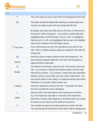 61
Artisteer4.0 | 61
Cell
Fill
This is the color you want to use to fill in the background of the Cell.
This option should be defined after selecting a content style since
any time you select a style, this may change the Fill color.
By default, your Rows and Cells have no Fill color (‘no fill’) which is
the same as 100% transparent. If you select a content style with
highlighted Cells, the Row fill color is set to ‘no fill’, un-highlighted
Cells are set to ‘no fill’, and highlighted Cells are set to the Highlight
Color which is defined in the ‘All Pages’ options.
Text Color If your Cell contains any text, this overrides the text color for the
Cell. That is, it defines whatever style you created for Text with the
Content tab.
Texture
Use this to add an image or texture to the Cell background. The
way the texture appears depends on the color and transparency
against the Row underneath.
Border
This defines the thickness, style and color of the border around the
Cell. If you choose a ‘styling’ that includes borders, all of the cells
will have four borders. If you choose a ‘styling’ that uses separators
between columns, some Cells may have a left or right border. You
can use this option to add, delete, or change the borders around the
Cell area (i.e. top border, bottom border, etc.).
Radius Use this to adjust the corners of the Cell. The greater the radius,
the more rounded the corners will appear.
Width
Sets the width of the Cell relative to the overall size of the Row.
E.g. %75 means the Cell width is ¾ the size of the whole Row.
Remember, the Row width depends on the Sheet width, the number
of columns in your layout and the width of the columns.
This controls the space around the content (e.g. text) in the Cell.
This may change the dimensions of the Cell as well as changing the
 