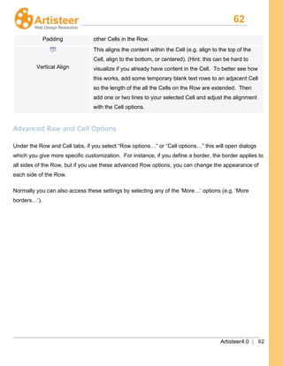 62
Artisteer4.0 | 62
Padding other Cells in the Row.
Vertical Align
This aligns the content within the Cell (e.g. align to the top of the
Cell, align to the bottom, or centered). (Hint: this can be hard to
visualize if you already have content in the Cell. To better see how
this works, add some temporary blank text rows to an adjacent Cell
so the length of the all the Cells on the Row are extended. Then
add one or two lines to your selected Cell and adjust the alignment
with the Cell options.
Advanced Row and Cell Options
Under the Row and Cell tabs, if you select “Row options…” or “Cell options…” this will open dialogs
which you give more specific customization. For instance, if you define a border, the border applies to
all sides of the Row, but if you use these advanced Row options, you can change the appearance of
each side of the Row.
Normally you can also access these settings by selecting any of the ‘More…’ options (e.g. ‘More
borders…’).
 